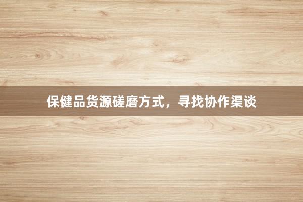 保健品货源磋磨方式，寻找协作渠谈